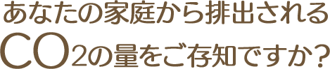 あなたの家庭から排出されるCO2の量をご存知ですか？