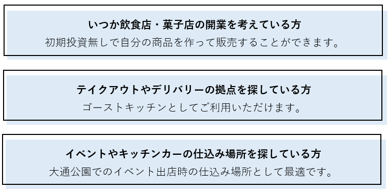 こんな方におすすめ！いつか飲食店・菓子店の開業を考えている方、テイクアウトやデリバリーの拠点を探している方、イベントやキッチンカーの仕込み場所を探している方