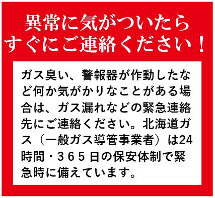 ガス臭い、警報器が作動したなど何か気がかりなことがある場合は、ガス漏れなどの緊急連絡先にご連絡ください。北海道ガス（一般ガス導管事業者）は24時間・365日の保安体制で緊急時に備えています。