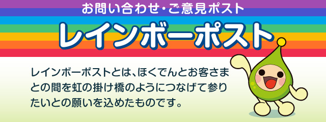 お問い合わせ・ご意見ポスト レインボーポスト レインボーポストとは、ほくでんとお客さまとの間を虹の架け橋のようにつなげて参りたいとの願いを込めたものです。