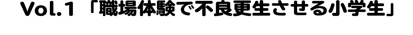 Vol.1 「職場で不良更生させる小学生」