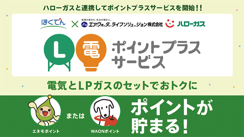 ハローガスと連携してポイントプラスサービスを開始　電気とLPガスのセットでおトクになるL電ポイントプラスサービスです。エネモポイントまたはWAONポイントが貯まります。