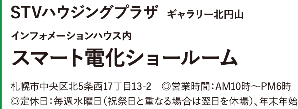 STVハウジングプラザ ギャラリー北円山 インフォメーションハウス内スマート電化ショールーム 札幌市中央区北5条西17丁目13-2　◎営業時間：AM10時～PM6時　◎定休日：毎週水曜日（祝祭日と重なる場合は翌日を休場）、年末年始