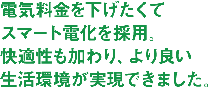 電気料金を下げたくてスマート電化を採用。快適性も加わり、より良い生活環境が実現できました。